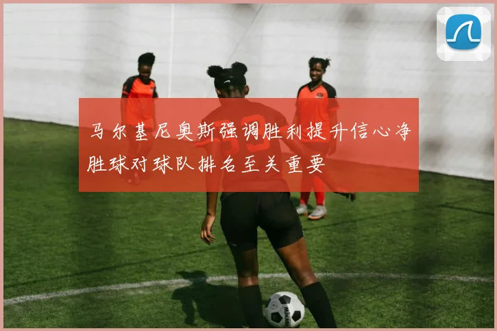 马尔基尼奥斯强调胜利提升信心净胜球对球队排名至关重要