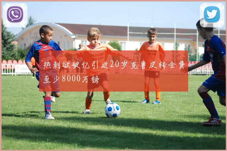 热刺欲破亿引进20岁克鲁皮转会费至少8000万镑