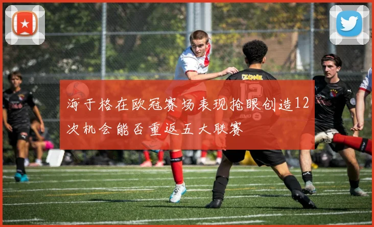 海于格在欧冠赛场表现抢眼创造12次机会能否重返五大联赛