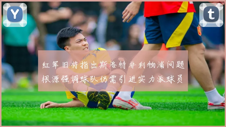 红军旧将指出斯洛特非利物浦问题根源强调球队仍需引进实力派球员