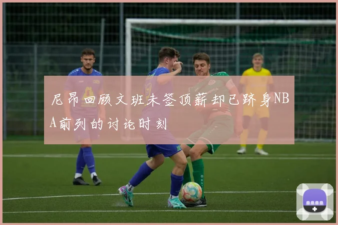 尼昂回顾文班未签顶薪却已跻身NBA前列的讨论时刻