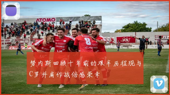 努内斯回顾十年前的艰辛历程现与C罗并肩作战倍感荣幸