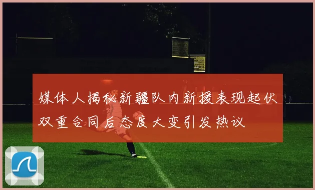 媒体人揭秘新疆队内新援表现起伏双重合同后态度大变引发热议