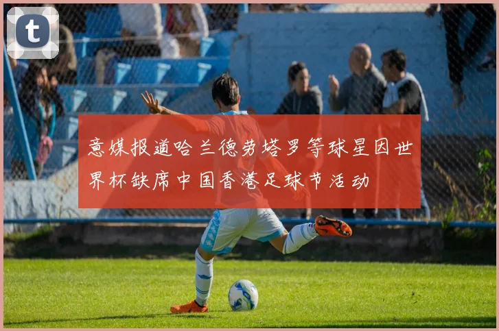 意媒报道哈兰德劳塔罗等球星因世界杯缺席中国香港足球节活动