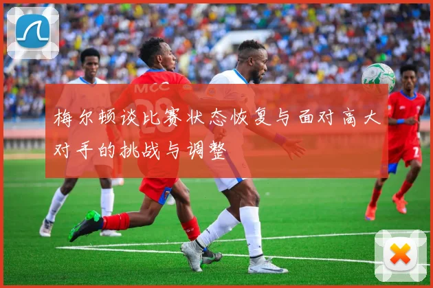 梅尔顿谈比赛状态恢复与面对高大对手的挑战与调整
