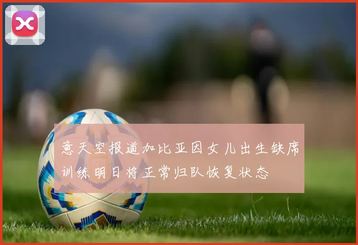 意天空报道加比亚因女儿出生缺席训练明日将正常归队恢复状态