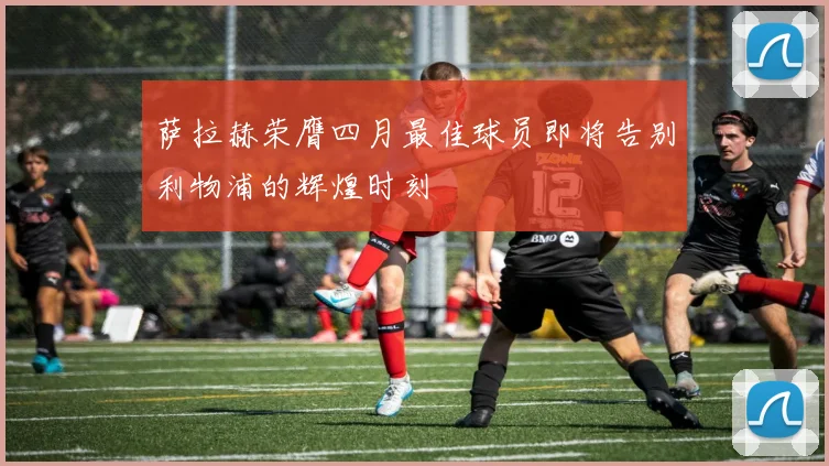 萨拉赫荣膺四月最佳球员即将告别利物浦的辉煌时刻