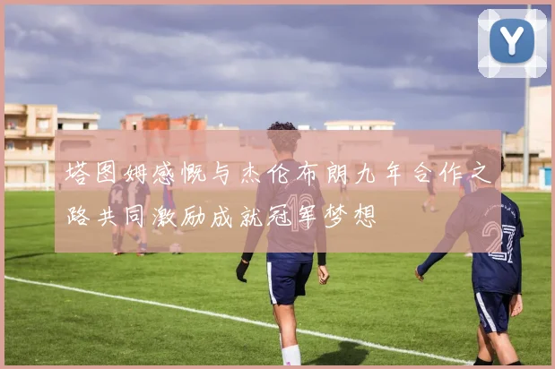 塔图姆感慨与杰伦布朗九年合作之路共同激励成就冠军梦想