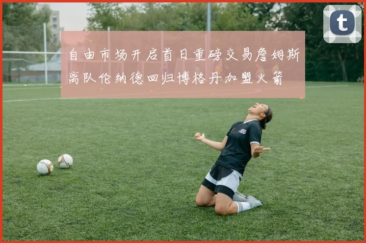 自由市场开启首日重磅交易詹姆斯离队伦纳德回归博格丹加盟火箭
