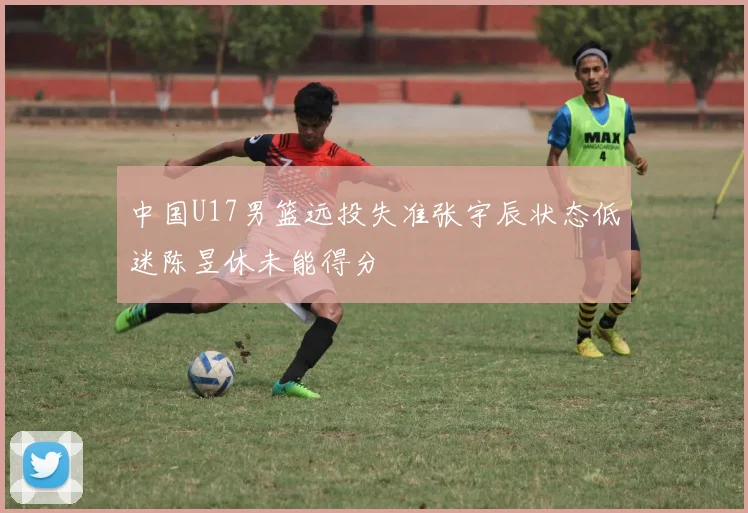 中国U17男篮远投失准张宇辰状态低迷陈昱休未能得分