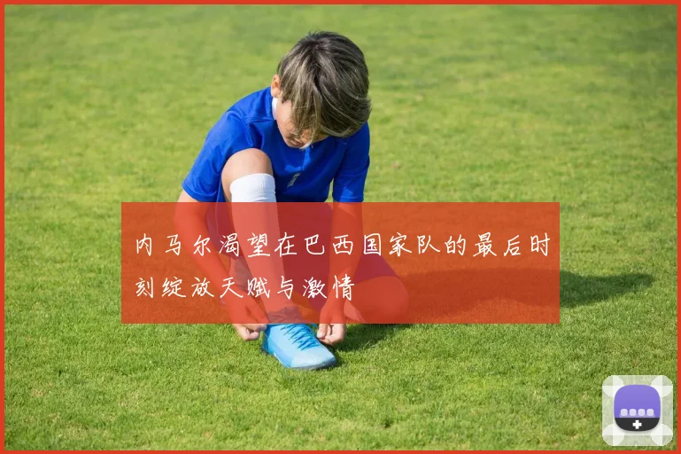 内马尔渴望在巴西国家队的最后时刻绽放天赋与激情