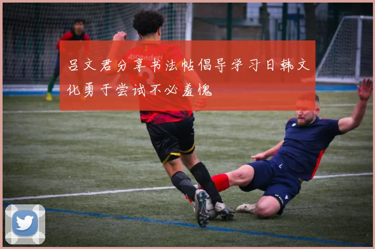 吕文君分享书法帖倡导学习日韩文化勇于尝试不必羞愧
