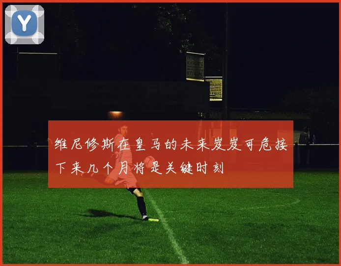 维尼修斯在皇马的未来岌岌可危接下来几个月将是关键时刻