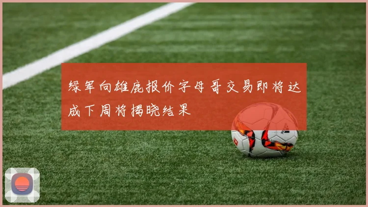 绿军向雄鹿报价字母哥交易即将达成下周将揭晓结果