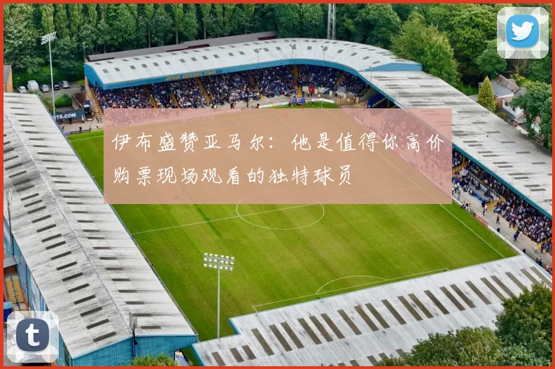 伊布盛赞亚马尔：他是值得你高价购票现场观看的独特球员