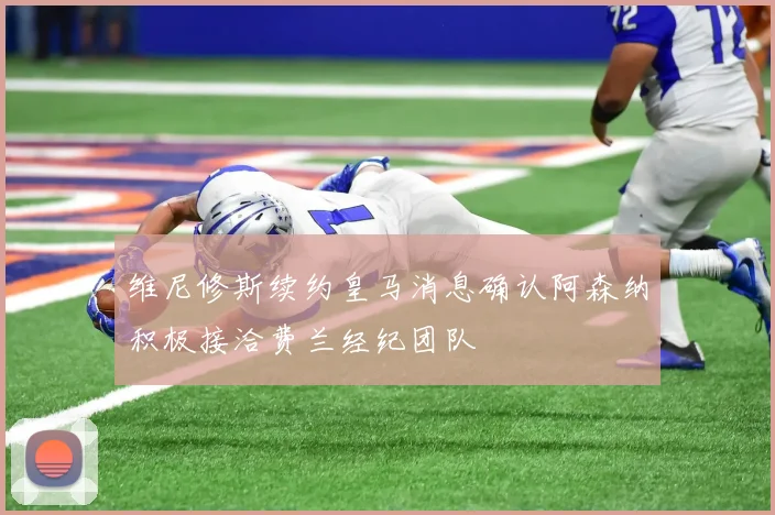 维尼修斯续约皇马消息确认阿森纳积极接洽费兰经纪团队