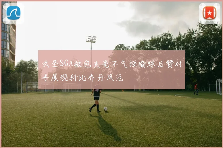 武圣SGA被包夹毫不气馁输球后赞对手展现科比乔丹风范
