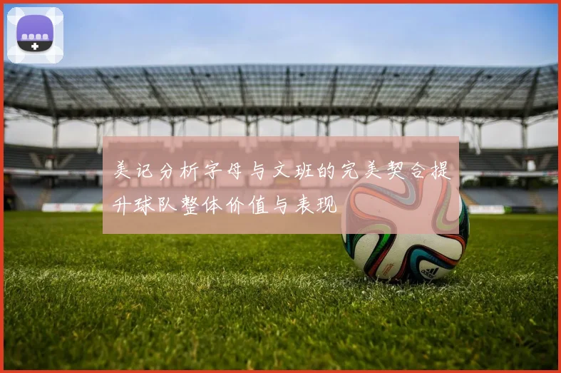 美记分析字母与文班的完美契合提升球队整体价值与表现
