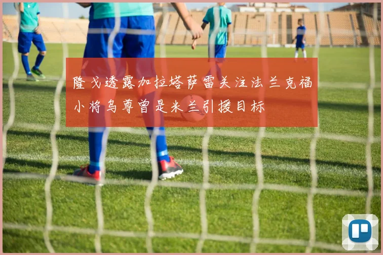 隆戈透露加拉塔萨雷关注法兰克福小将乌尊曾是米兰引援目标