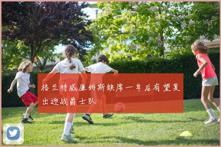 格兰特威廉姆斯缺席一年后有望复出迎战爵士队
