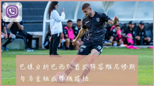 巴媒分析巴西队首发阵容维尼修斯与马金组成锋线搭档