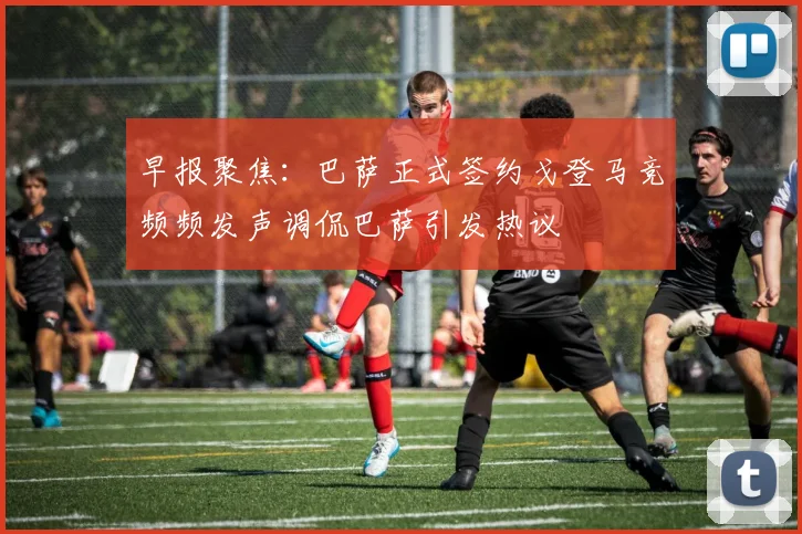 早报聚焦：巴萨正式签约戈登马竞频频发声调侃巴萨引发热议