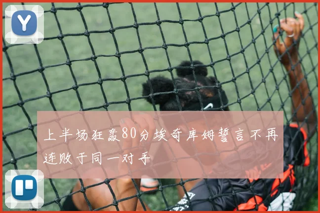 上半场狂轰80分埃奇库姆誓言不再连败于同一对手